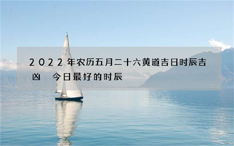 2022年农历五月二十六黄道吉日时辰吉凶 今日最好的时辰